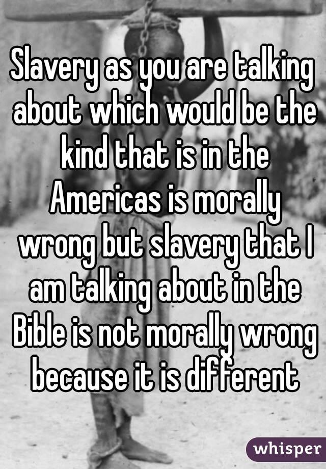 Slavery as you are talking about which would be the kind that is in the Americas is morally wrong but slavery that I am talking about in the Bible is not morally wrong because it is different