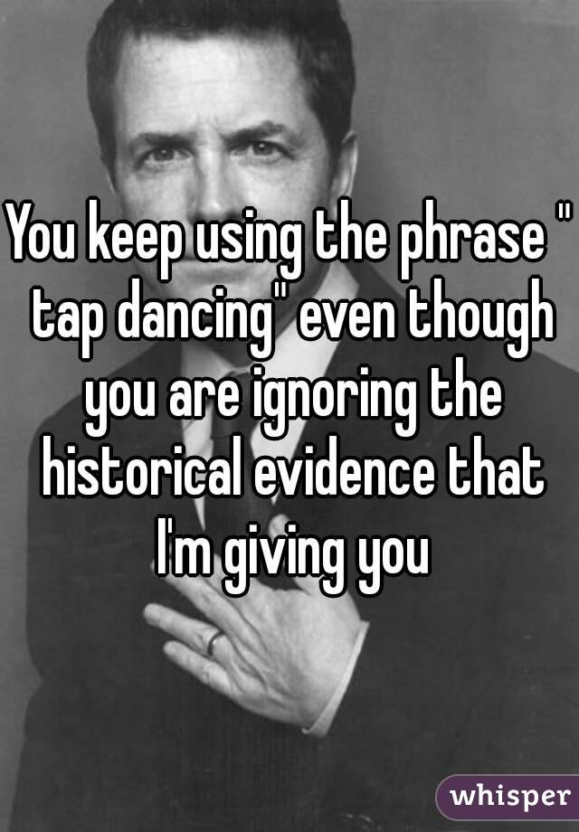 You keep using the phrase " tap dancing" even though you are ignoring the historical evidence that I'm giving you