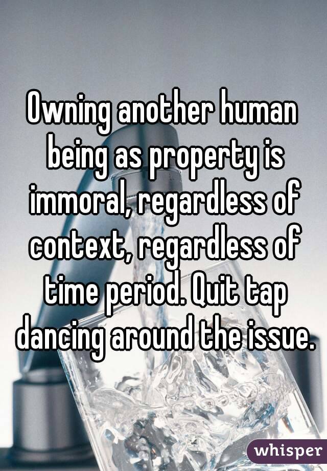 Owning another human being as property is immoral, regardless of context, regardless of time period. Quit tap dancing around the issue.