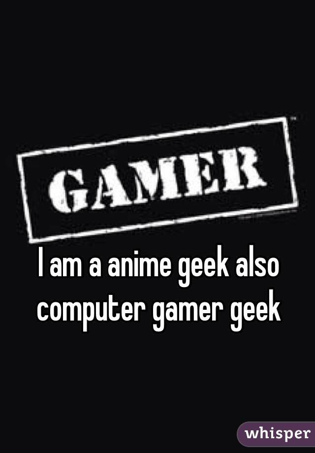 I am a anime geek also computer gamer geek 