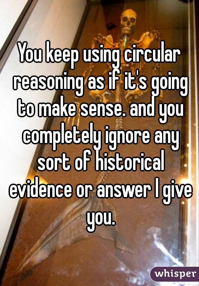 You keep using circular reasoning as if it's going to make sense. and you completely ignore any sort of historical evidence or answer I give you.