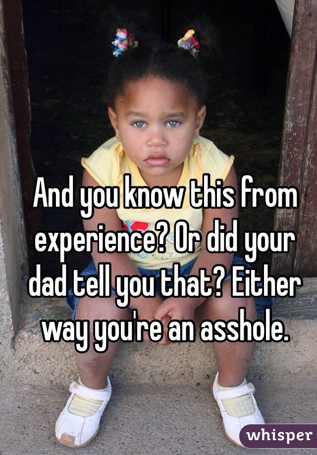 And you know this from experience? Or did your dad tell you that? Either way you're an asshole. 