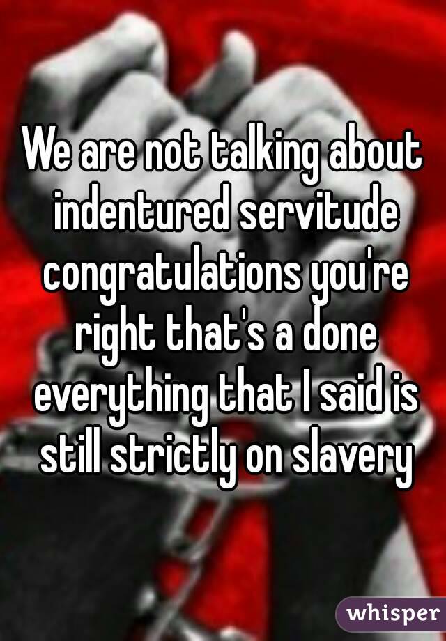 We are not talking about indentured servitude congratulations you're right that's a done everything that I said is still strictly on slavery