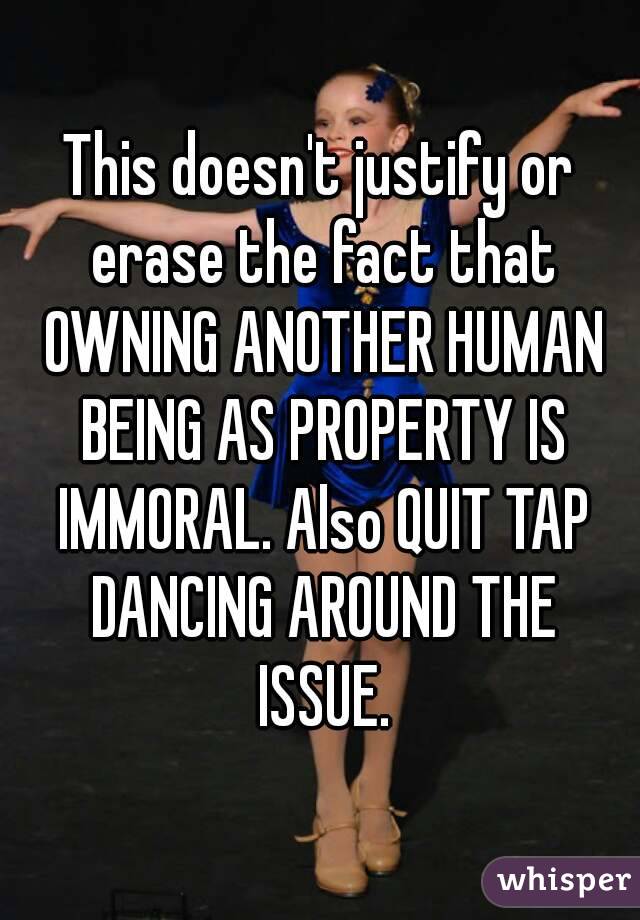 This doesn't justify or erase the fact that OWNING ANOTHER HUMAN BEING AS PROPERTY IS IMMORAL. Also QUIT TAP DANCING AROUND THE ISSUE.