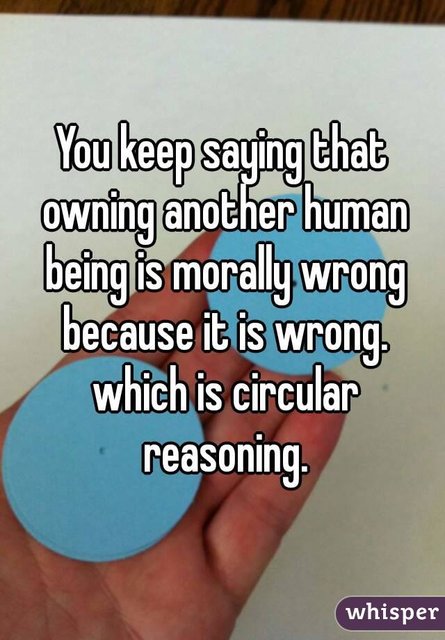 You keep saying that owning another human being is morally wrong because it is wrong. which is circular reasoning.