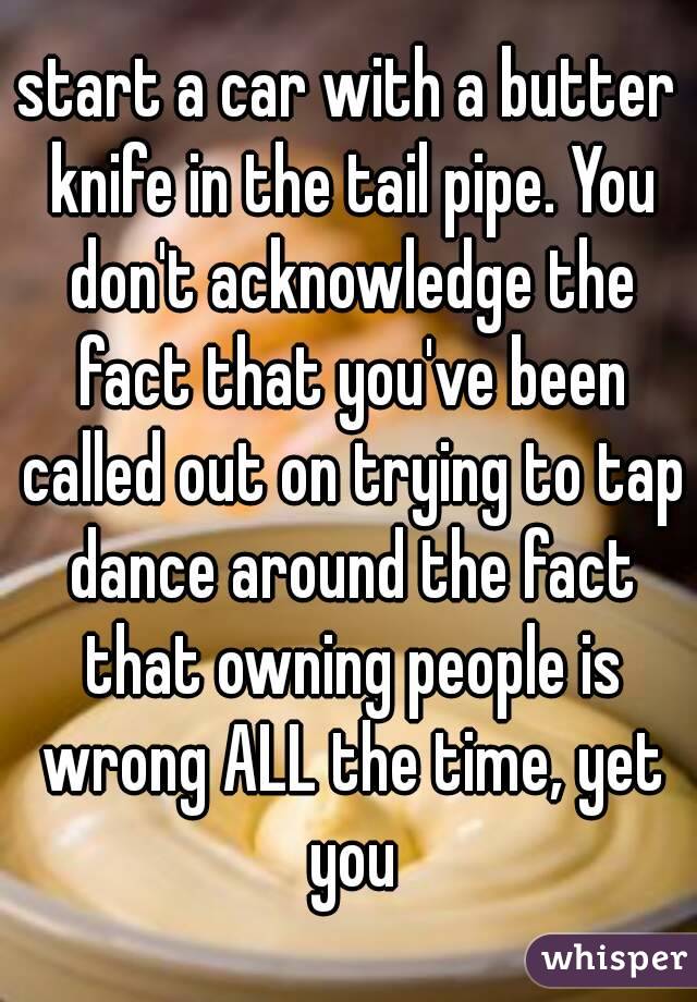 start a car with a butter knife in the tail pipe. You don't acknowledge the fact that you've been called out on trying to tap dance around the fact that owning people is wrong ALL the time, yet you