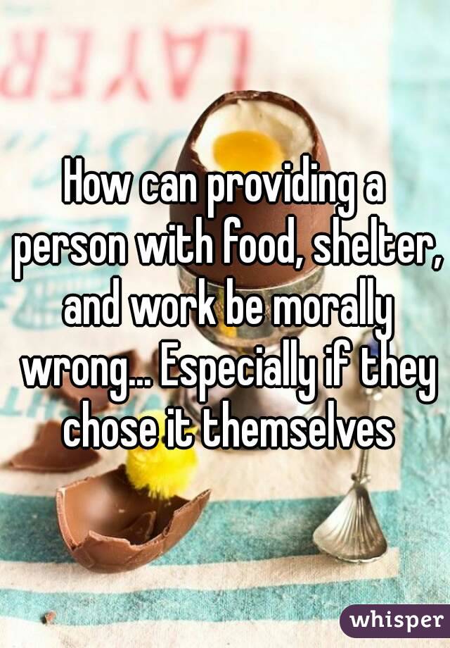 How can providing a person with food, shelter, and work be morally wrong... Especially if they chose it themselves