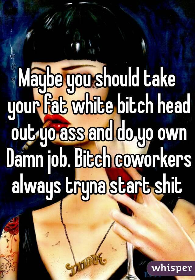 Maybe you should take your fat white bitch head out yo ass and do yo own Damn job. Bitch coworkers always tryna start shit 