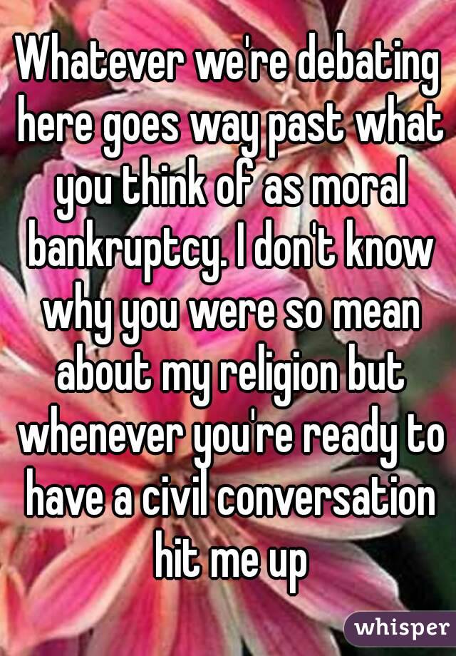 Whatever we're debating here goes way past what you think of as moral bankruptcy. I don't know why you were so mean about my religion but whenever you're ready to have a civil conversation hit me up