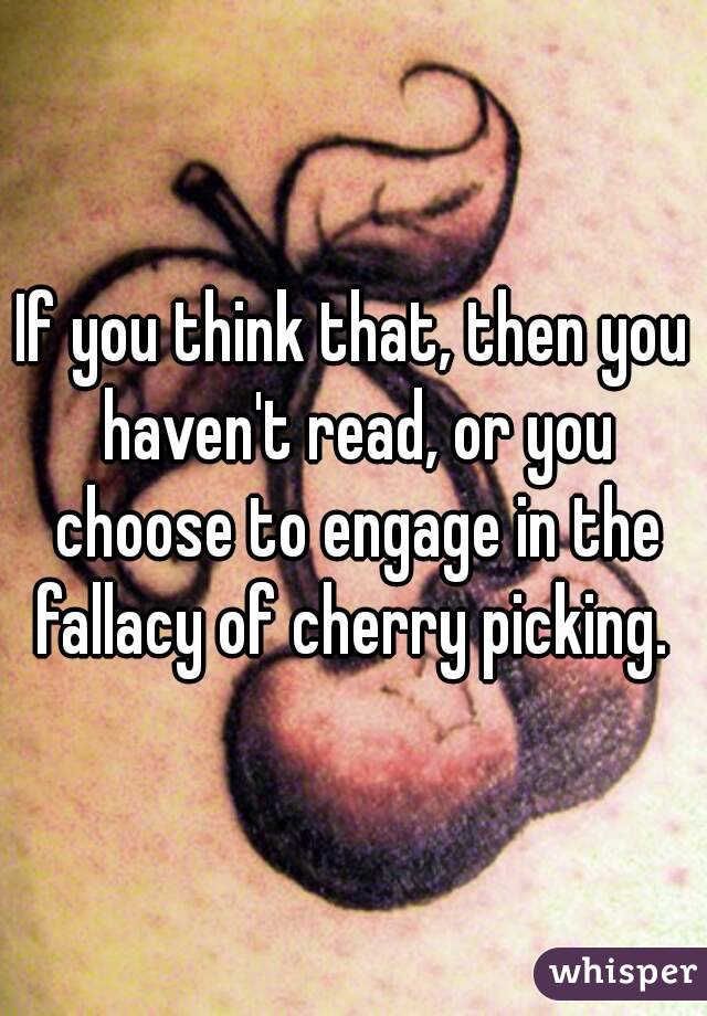 If you think that, then you haven't read, or you choose to engage in the fallacy of cherry picking. 