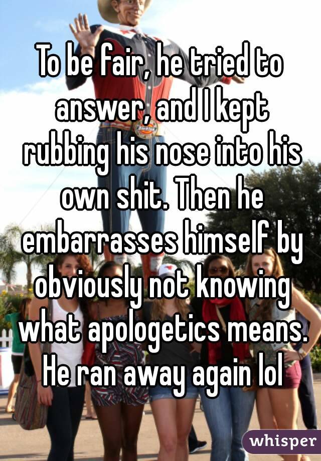 To be fair, he tried to answer, and I kept rubbing his nose into his own shit. Then he embarrasses himself by obviously not knowing what apologetics means. He ran away again lol