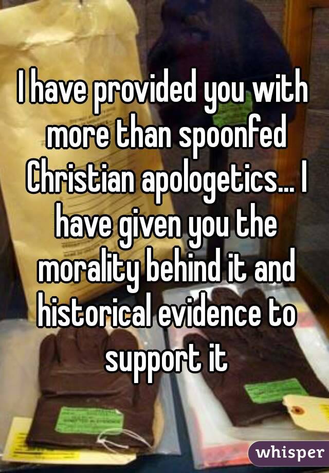 I have provided you with more than spoonfed Christian apologetics... I have given you the morality behind it and historical evidence to support it