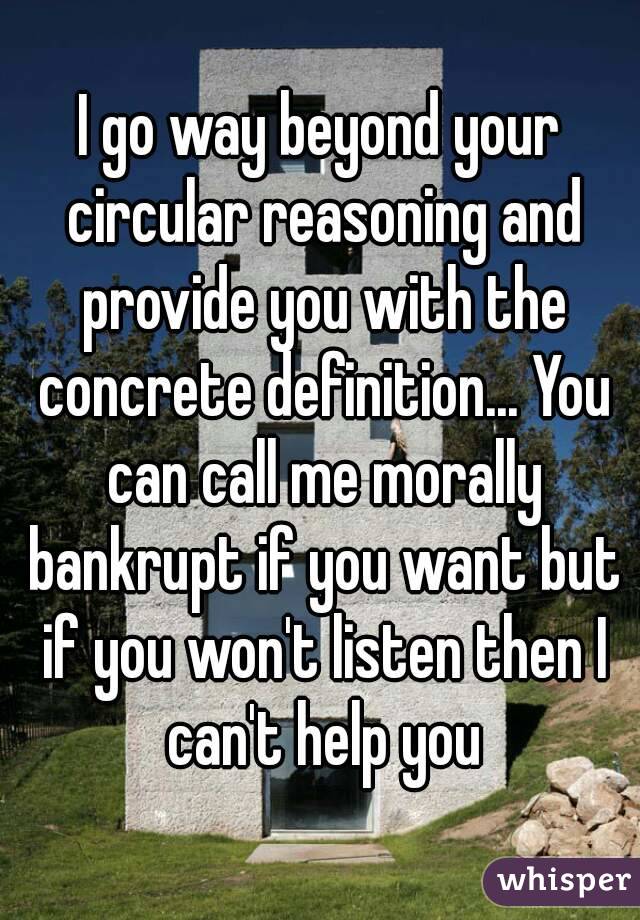 I go way beyond your circular reasoning and provide you with the concrete definition... You can call me morally bankrupt if you want but if you won't listen then I can't help you