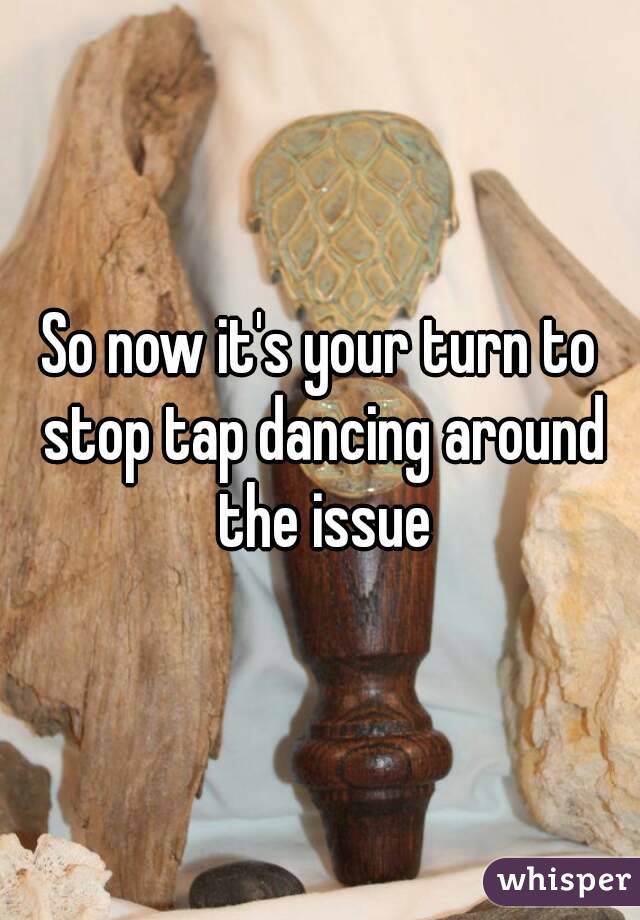 So now it's your turn to stop tap dancing around the issue