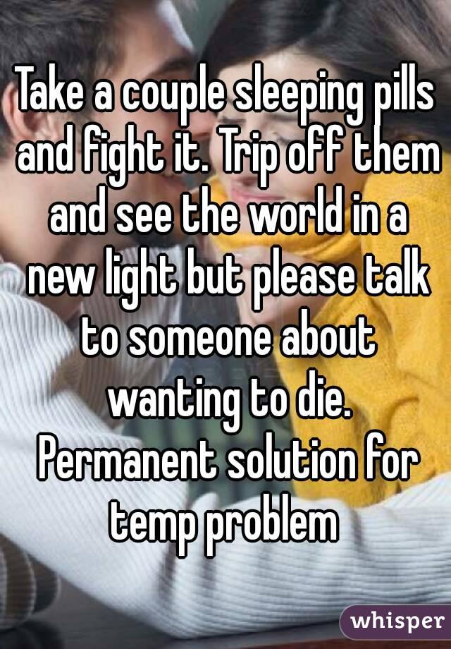Take a couple sleeping pills and fight it. Trip off them and see the world in a new light but please talk to someone about wanting to die. Permanent solution for temp problem 