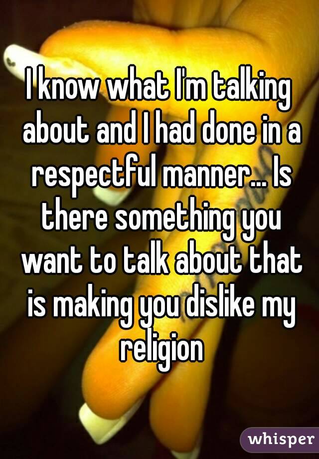 I know what I'm talking about and I had done in a respectful manner... Is there something you want to talk about that is making you dislike my religion