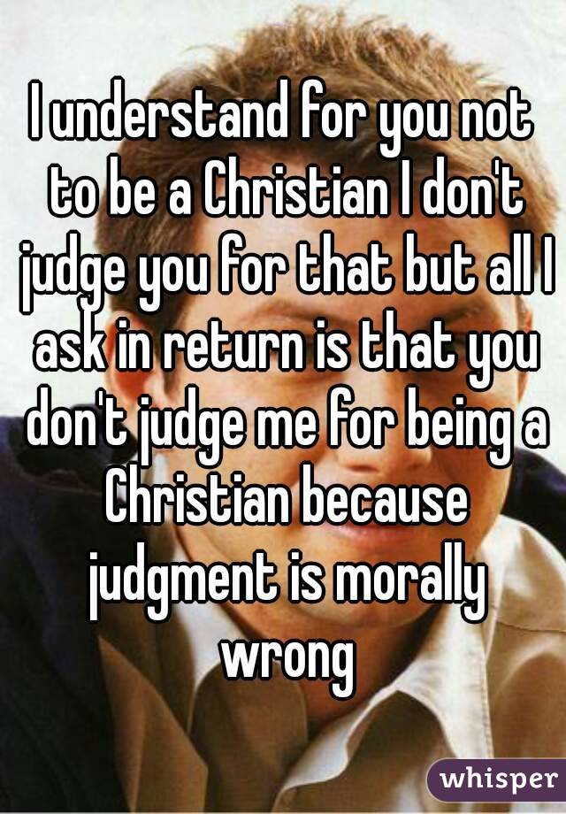 I understand for you not to be a Christian I don't judge you for that but all I ask in return is that you don't judge me for being a Christian because judgment is morally wrong