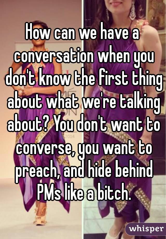 How can we have a conversation when you don't know the first thing about what we're talking about? You don't want to converse, you want to preach, and hide behind PMs like a bitch.