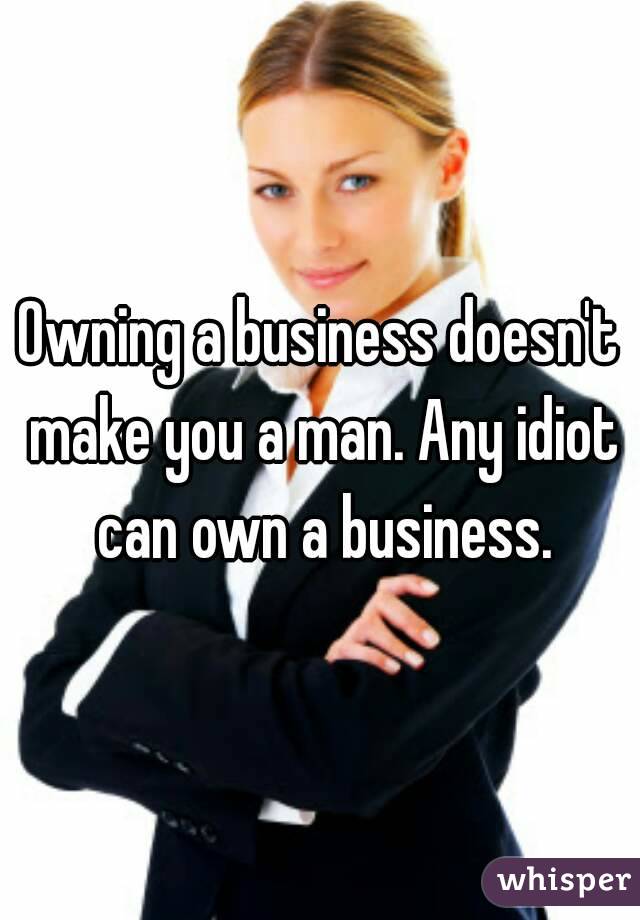 Owning a business doesn't make you a man. Any idiot can own a business.