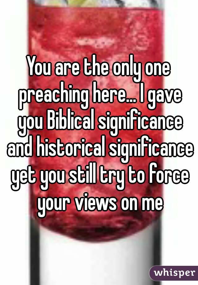 You are the only one preaching here... I gave you Biblical significance and historical significance yet you still try to force your views on me