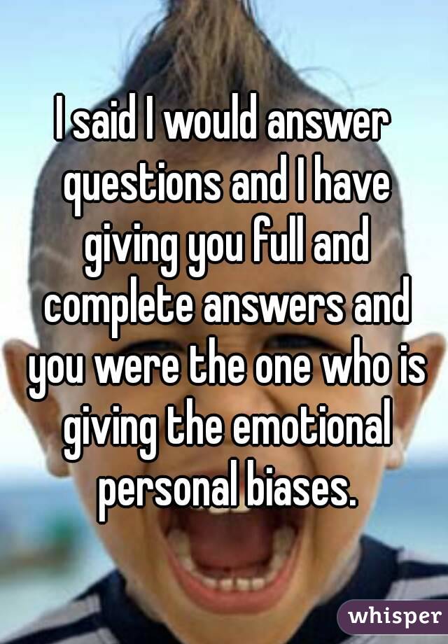 I said I would answer questions and I have giving you full and complete answers and you were the one who is giving the emotional personal biases.