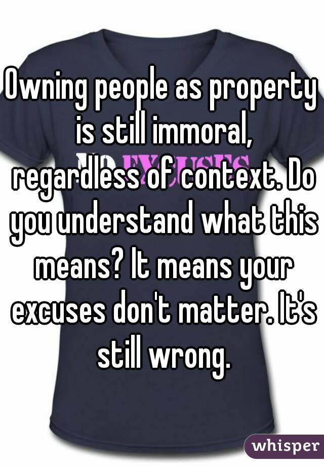 Owning people as property is still immoral, regardless of context. Do you understand what this means? It means your excuses don't matter. It's still wrong.