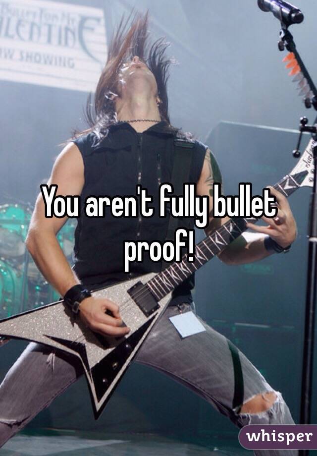 You aren't fully bullet proof! 