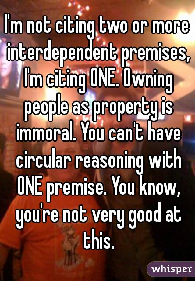 I'm not citing two or more interdependent premises, I'm citing ONE. Owning people as property is immoral. You can't have circular reasoning with ONE premise. You know, you're not very good at this.