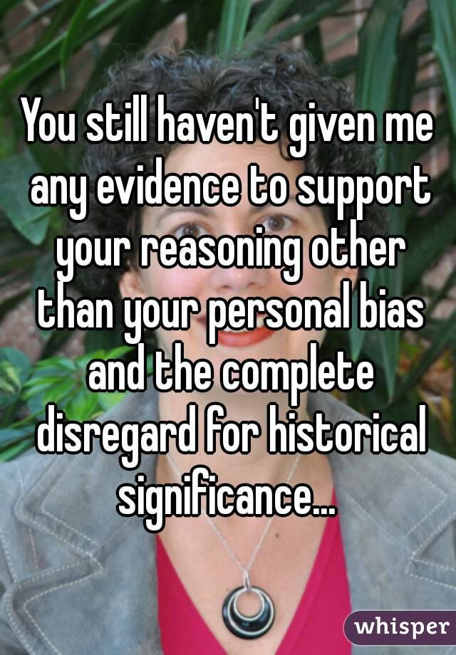 You still haven't given me any evidence to support your reasoning other than your personal bias and the complete disregard for historical significance... 