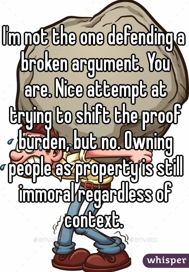 I'm not the one defending a broken argument. You are. Nice attempt at trying to shift the proof burden, but no. Owning people as property is still immoral regardless of context. 