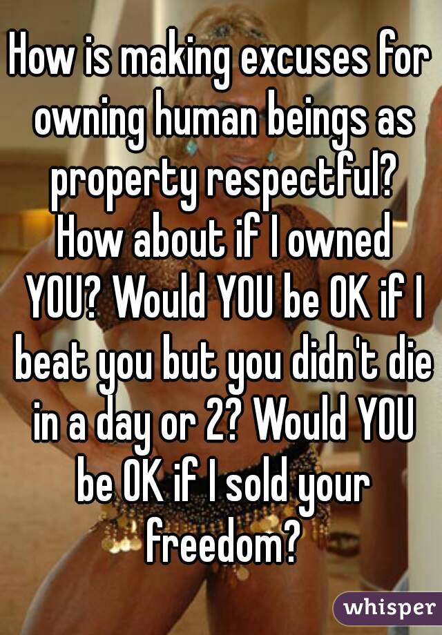 How is making excuses for owning human beings as property respectful? How about if I owned YOU? Would YOU be OK if I beat you but you didn't die in a day or 2? Would YOU be OK if I sold your freedom?