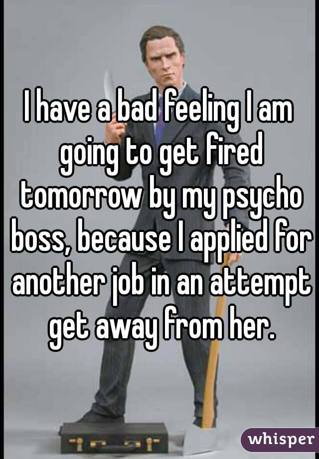 I have a bad feeling I am going to get fired tomorrow by my psycho boss, because I applied for another job in an attempt get away from her.