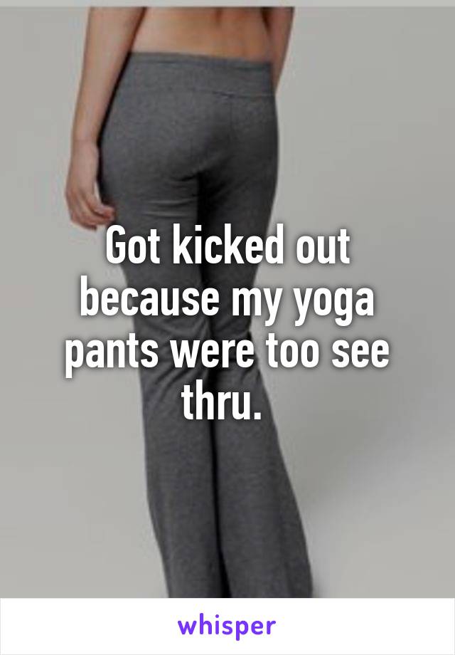 Got kicked out because my yoga pants were too see thru. 