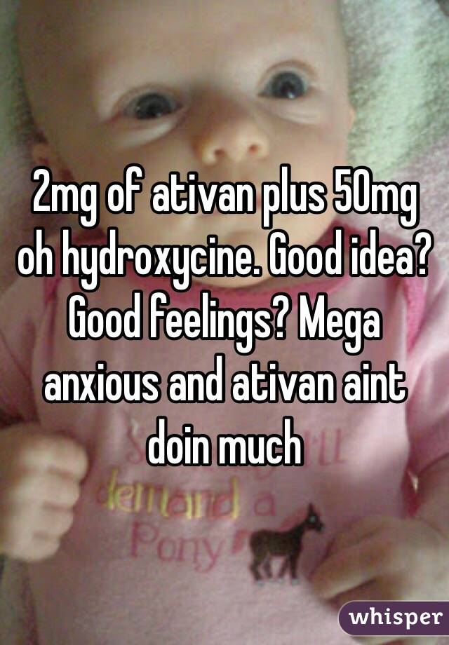 2mg of ativan plus 50mg oh hydroxycine. Good idea? Good feelings? Mega anxious and ativan aint doin much