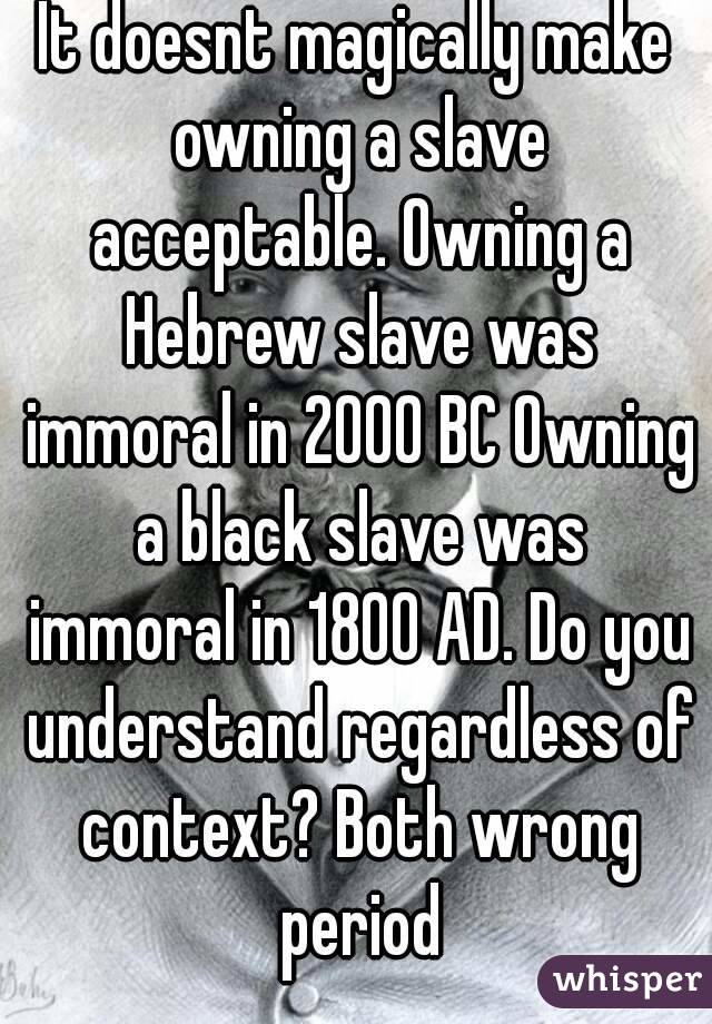 It doesnt magically make owning a slave acceptable. Owning a Hebrew slave was immoral in 2000 BC Owning a black slave was immoral in 1800 AD. Do you understand regardless of context? Both wrong period