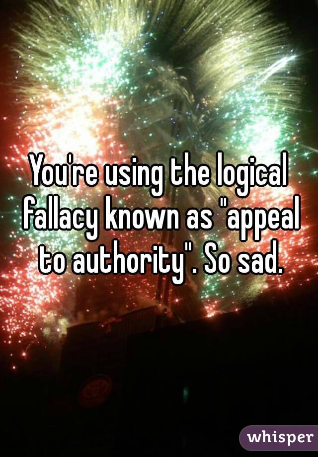 You're using the logical fallacy known as "appeal to authority". So sad.