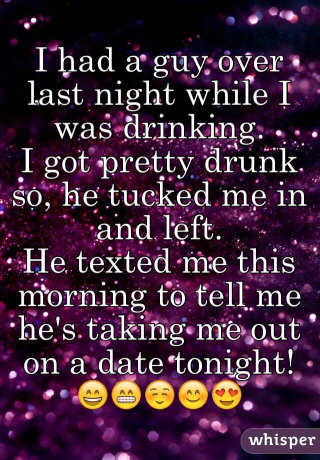 I had a guy over last night while I was drinking.
I got pretty drunk so, he tucked me in and left.
He texted me this morning to tell me he's taking me out on a date tonight!
😄😁☺️😊😍
