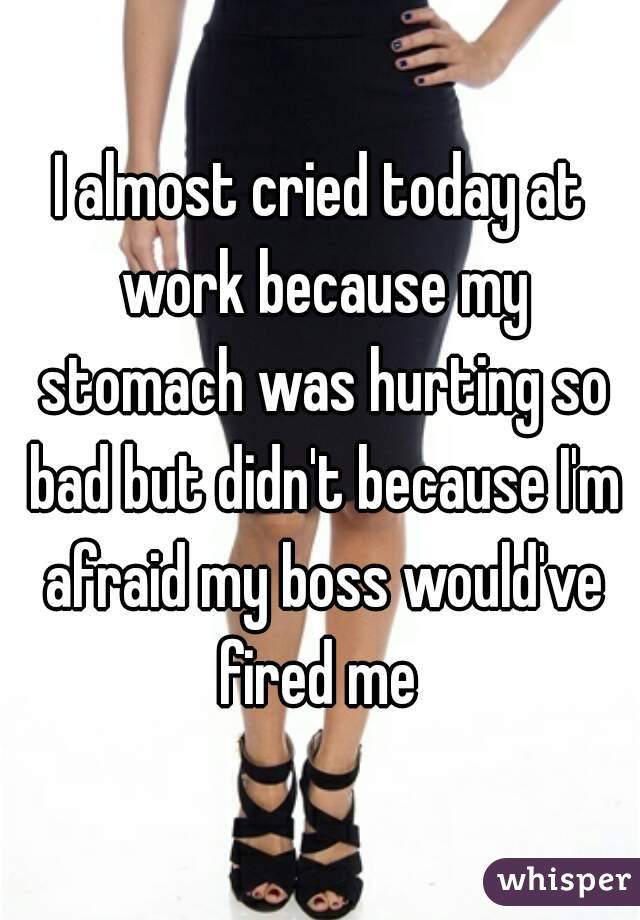 I almost cried today at work because my stomach was hurting so bad but didn't because I'm afraid my boss would've fired me 