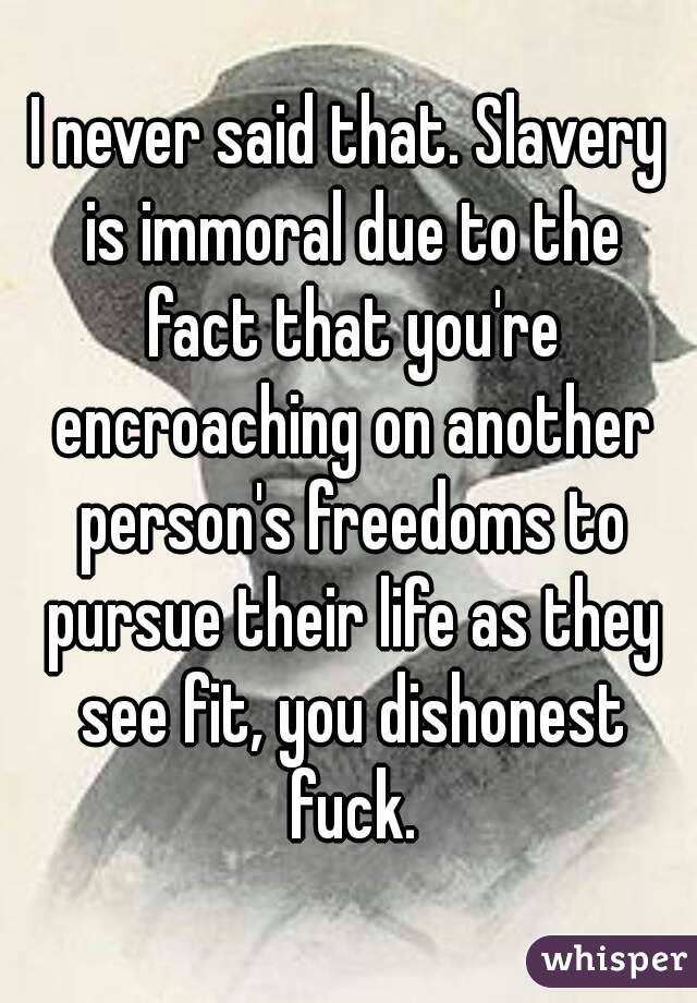 I never said that. Slavery is immoral due to the fact that you're encroaching on another person's freedoms to pursue their life as they see fit, you dishonest fuck.