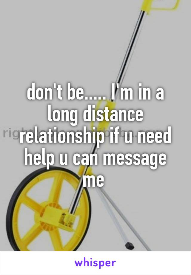 don't be..... I'm in a long distance relationship if u need help u can message me 