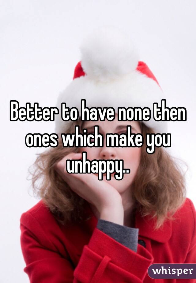 Better to have none then ones which make you unhappy..