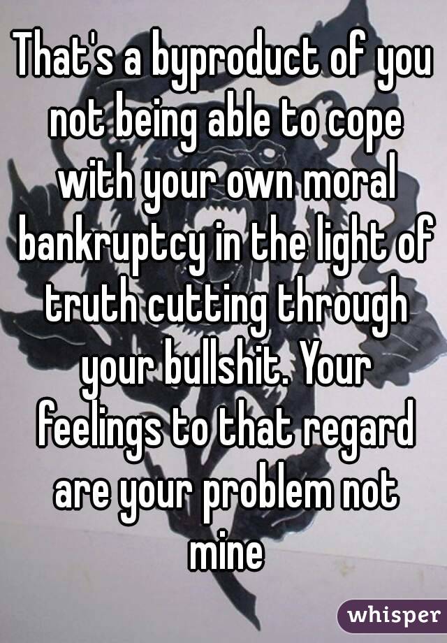 That's a byproduct of you not being able to cope with your own moral bankruptcy in the light of truth cutting through your bullshit. Your feelings to that regard are your problem not mine