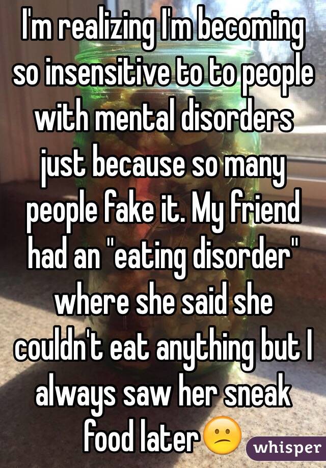 I'm realizing I'm becoming so insensitive to to people with mental disorders just because so many people fake it. My friend had an "eating disorder" where she said she couldn't eat anything but I always saw her sneak food later😕