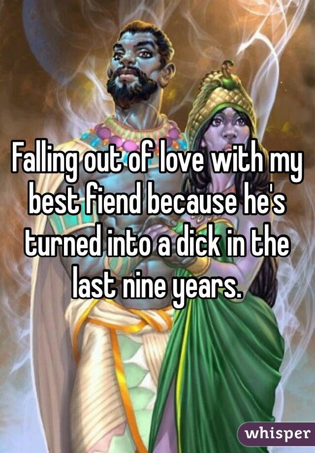 Falling out of love with my best fiend because he's turned into a dick in the last nine years. 