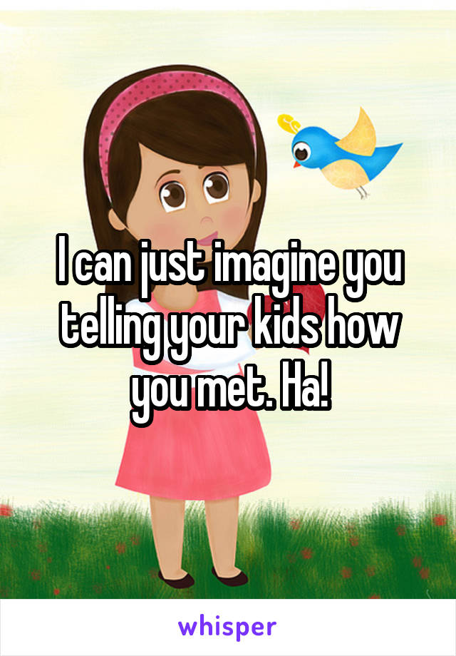 I can just imagine you telling your kids how you met. Ha!