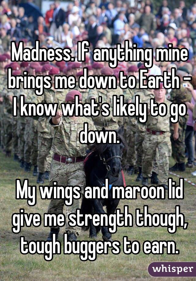 Madness. If anything mine brings me down to Earth - I know what's likely to go down. 

My wings and maroon lid give me strength though, tough buggers to earn. 