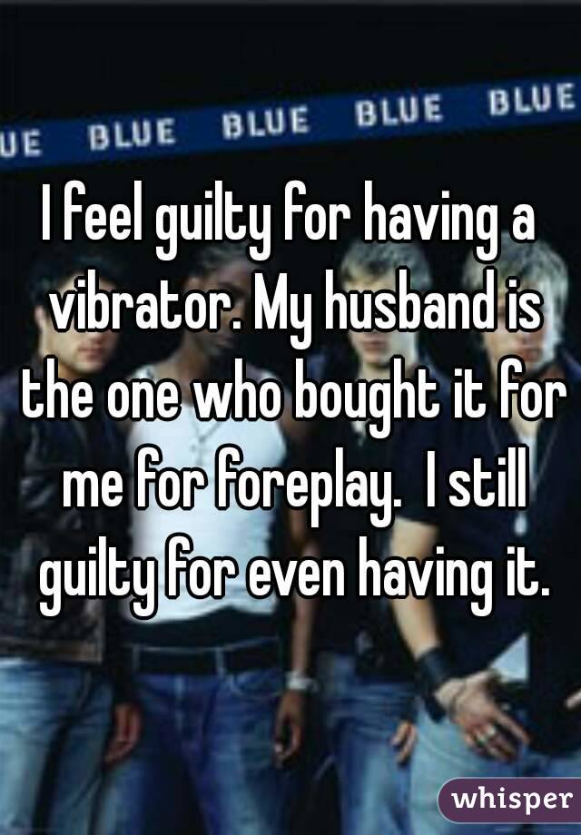 I feel guilty for having a vibrator. My husband is the one who bought it for me for foreplay.  I still guilty for even having it.