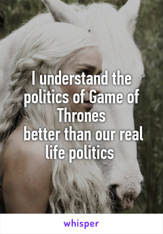 I understand the politics of Game of Thrones
 better than our real life politics 