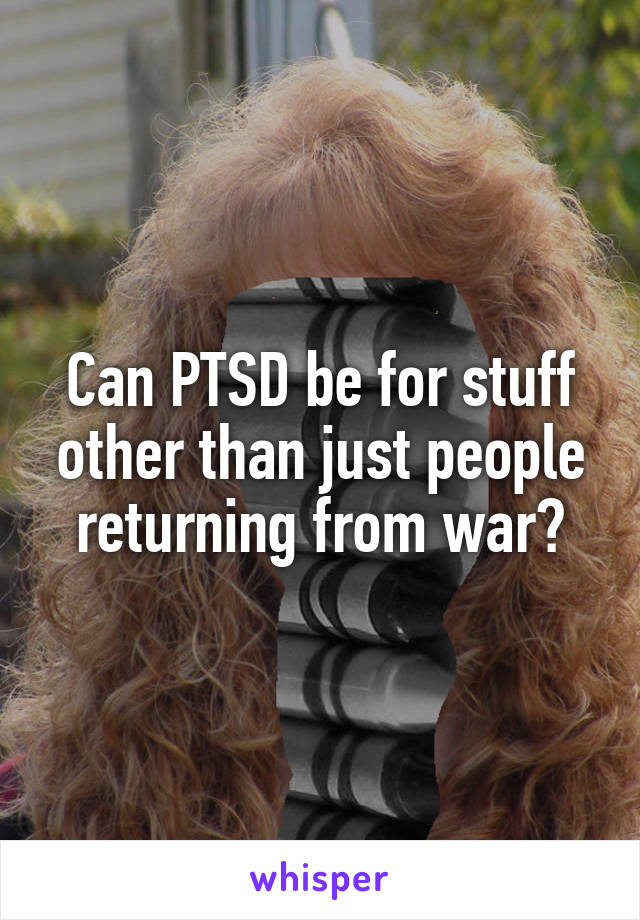 Can PTSD be for stuff other than just people returning from war?