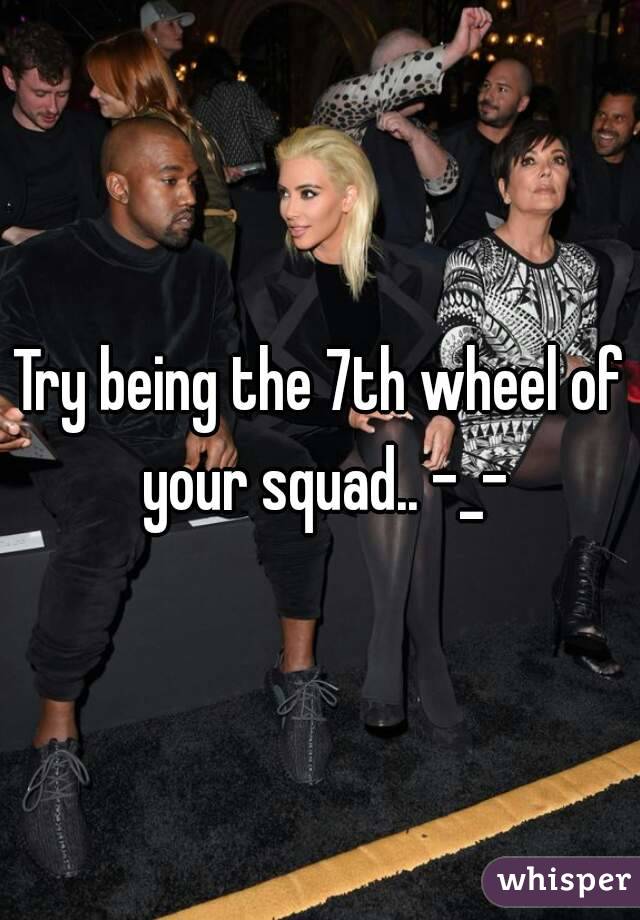 Try being the 7th wheel of your squad.. -_-
